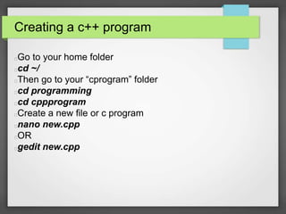 Creating a c++ program 
Go to your home folder 
cd ~/ 
Then go to your “cprogram” folder 
cd programming 
cd cppprogram 
Create a new file or c program 
nano new.cpp 
OR 
gedit new.cpp 
 