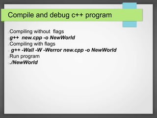 Compile and debug c++ program 
Compiling without flags 
g++ new.cpp -o NewWorld 
Compiling with flags 
g++ -Wall -W -Werror new.cpp -o NewWorld 
Run program 
./NewWorld 
 