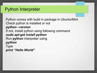 Python Interpreter 
Python comes with build in package in Ubuntu/Mint 
Check python is installed or not 
python –version 
If not, install python using following command 
sudo apt-get install python 
Run python interpreter using 
python 
Type 
print “Hello World” 
 