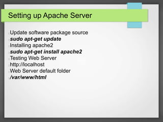 Setting up Apache Server 
Update software package source 
sudo apt-get update 
Installing apache2 
sudo apt-get install apache2 
Testing Web Server 
http://localhost 
Web Server default folder 
/var/www/html 
 
