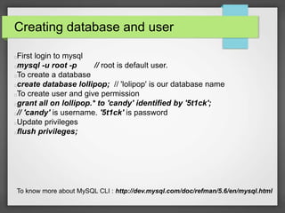 Creating database and user 
First login to mysql 
mysql -u root -p // root is default user. 
To create a database 
create database lollipop; // 'lolipop' is our database name 
To create user and give permission 
grant all on lollipop.* to 'candy' identified by '5t1ck'; 
// 'candy' is username. '5t1ck' is password 
Update privileges 
flush privileges; 
To know more about MySQL CLI : http://dev.mysql.com/doc/refman/5.6/en/mysql.html 
 