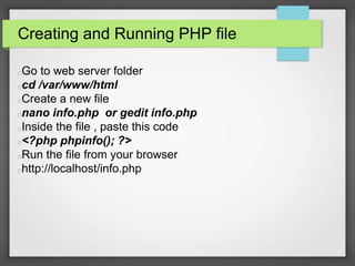 Creating and Running PHP file 
Go to web server folder 
cd /var/www/html 
Create a new file 
nano info.php or gedit info.php 
Inside the file , paste this code 
<?php phpinfo(); ?> 
Run the file from your browser 
http://localhost/info.php 
 
