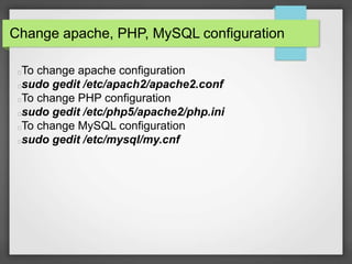 Change apache, PHP, MySQL configuration 
To change apache configuration 
sudo gedit /etc/apach2/apache2.conf 
To change PHP configuration 
sudo gedit /etc/php5/apache2/php.ini 
To change MySQL configuration 
sudo gedit /etc/mysql/my.cnf 
 