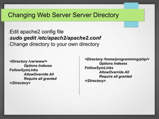 Changing Web Server Server Directory 
Edit apache2 config file 
sudo gedit /etc/apach2/apache2.conf 
Change directory to your own directory 
<Directory /home/programming/php/> 
Options Indexes 
FollowSymLinks 
AllowOverride All 
Require all granted 
</Directory> 
<Directory /var/www/> 
Options Indexes 
FollowSymLinks 
AllowOverride All 
Require all granted 
</Directory> 
 