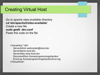 Creating Virtual Host 
Go to apache sites-available directory 
cd /etc/apache2/sites-available/ 
Create a new file 
sudo gedit dev.conf 
Paste this code on the file 
<VirtualHost *:80> 
ServerAdmin webmaster@local.dev 
ServerName local.dev 
ServerAlias www.local.dev 
DocumentRoot /home/programming/php/dev/ 
ErrorLog /home/programming/php/dev/error.log 
</VirtualHost> 
 