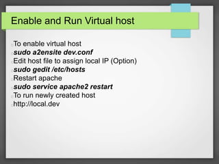 Enable and Run Virtual host 
To enable virtual host 
sudo a2ensite dev.conf 
Edit host file to assign local IP (Option) 
sudo gedit /etc/hosts 
Restart apache 
sudo service apache2 restart 
To run newly created host 
http://local.dev 
 