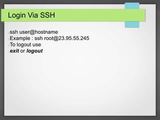 Login Via SSH 
ssh user@hostname 
Example : ssh root@23.95.55.245 
To logout use 
exit or logout 
 
