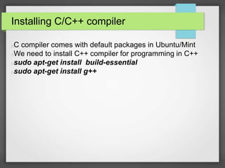 Installing C/C++ compiler 
C compiler comes with default packages in Ubuntu/Mint 
We need to install C++ compiler for programming in C++ 
sudo apt-get install build-essential 
sudo apt-get install g++ 
 