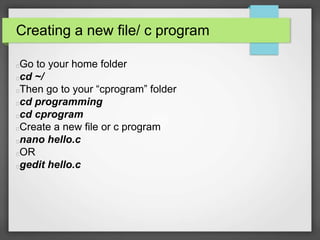 Creating a new file/ c program 
Go to your home folder 
cd ~/ 
Then go to your “cprogram” folder 
cd programming 
cd cprogram 
Create a new file or c program 
nano hello.c 
OR 
gedit hello.c 
 
