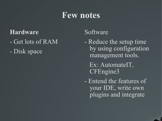 Few notes Hardware - Get lots of RAM - Disk space Software - Reduce the setup time by using configuration management tools. Ex: AutomateIT, CFEngine3 - Entend the features of your IDE, write own plugins and integrate 