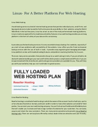 Linux- For A Better Platform For Web Hosting
Linux Web Hosting
A webhostingservice isakindof internethostingservice thatpermitsindividual users, small firms and
bigorganizationstomake itpossible forthemtoprovide accessibility to their websites using the World
Wide Web.In the last few years, Linux has arisen as one of the most preferred web hosting platforms.
Linux ismainlyrecognizedforitssteadinessandsafetyfeatures.Linux webhostingprovidesyouastrong
platform in the form of safety of your data and its consistency.
It providesyouthe bestbackupservices.Itisveryessential tokeep a backup for a website, especially if
you start to have problems with accessibility of the website. Linux offers you the finest and easiest
backup services with the use of built-in tools. It provides easy organizing and managing advantages.
Linux platform comes with troubleshooting features and problem resolving facilities for its users.
There are manyservice providers that provide cheap Linux web hosting in India. If you are afraid to do
deal withwebsite buildingonyourownandfindthe whole process complicated and difficult; if you are
inexperiencedwiththiskindof work,webhostingservice providersare available for you. They will help
you with your website, help you run it and make it a great success.
Linux Reseller Hosting
Resellerhostingisamethodof webhostinginwhichthe ownerof the account has the facility to use his
or her allocated hard drive memory and band-width in order to host other websites on behalf of third
parties.Youcan start your ownwebhostingcompany.Youcan findvariousflexibleandaffordable plans
that will enable you to create and host a large number of websites for your customers. You can easily
acquire and retain the new customers. There are many service providers who provide Linux Reseller
Hosting India. There are various plans offered by various dealers that are attractive and user-friendly.
 