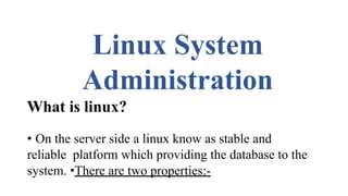 Linux System
Administration
What is linux?
• On the server side a linux know as stable and
reliable platform which providing the database to the
system. •There are two properties:-
 