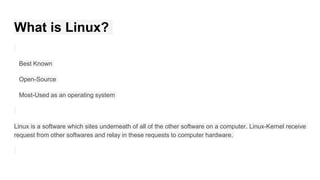 What is Linux?
Best Known
Open-Source
Most-Used as an operating system
Linux is a software which sites underneath of all of the other software on a computer. Linux-Kernel receive
request from other softwares and relay in these requests to computer hardware.
 