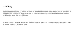 History
Linux was created in 1991 by Linus Torvalds.Torvalds built Linux as a free and open source alternative to
Minix, another Unix clone. The source code for Linux is under copyright by its many individual authors,
and licensed under the GPLv2 license.
In many cases, a software creator may have made a linux version of the same program you use on other
operating system.for e.g skype, slack.
 