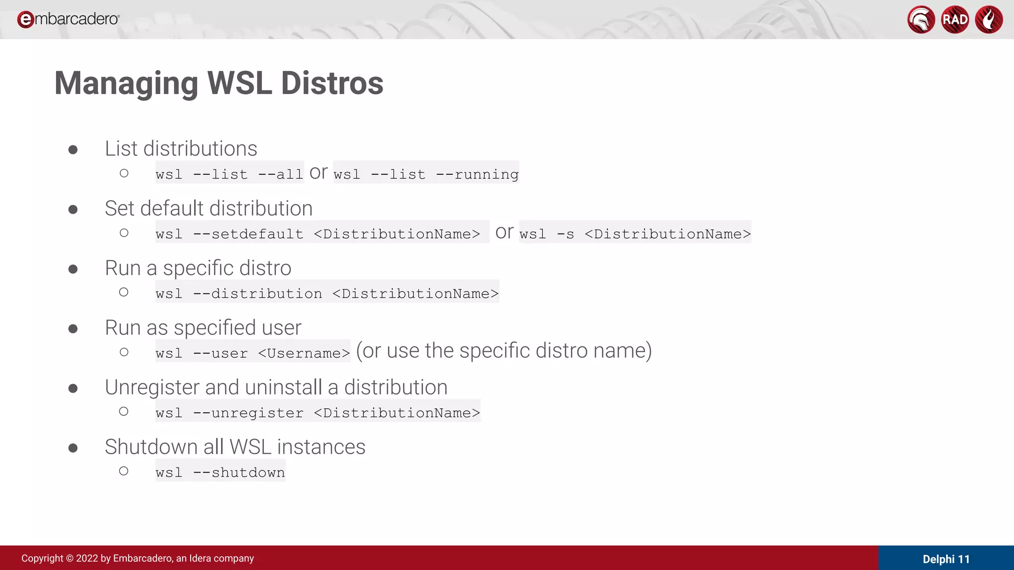 Delphi 11
Copyright © 2022 by Embarcadero, an Idera company
Managing WSL Distros
● List distributions
○ wsl --list --all or wsl --list --running
● Set default distribution
○ wsl --setdefault <DistributionName> or wsl -s <DistributionName>
● Run a speciﬁc distro
○ wsl --distribution <DistributionName>
● Run as speciﬁed user
○ wsl --user <Username> (or use the speciﬁc distro name)
● Unregister and uninstall a distribution
○ wsl --unregister <DistributionName>
● Shutdown all WSL instances
○ wsl --shutdown
 