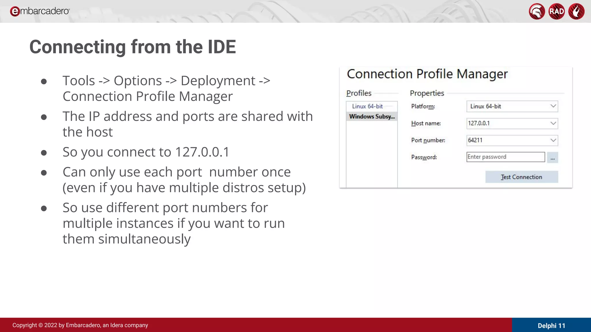 Delphi 11
Copyright © 2022 by Embarcadero, an Idera company
Connecting from the IDE
● Tools -> Options -> Deployment ->
Connection Proﬁle Manager
● The IP address and ports are shared with
the host
● So you connect to 127.0.0.1
● Can only use each port number once
(even if you have multiple distros setup)
● So use diﬀerent port numbers for
multiple instances if you want to run
them simultaneously
 