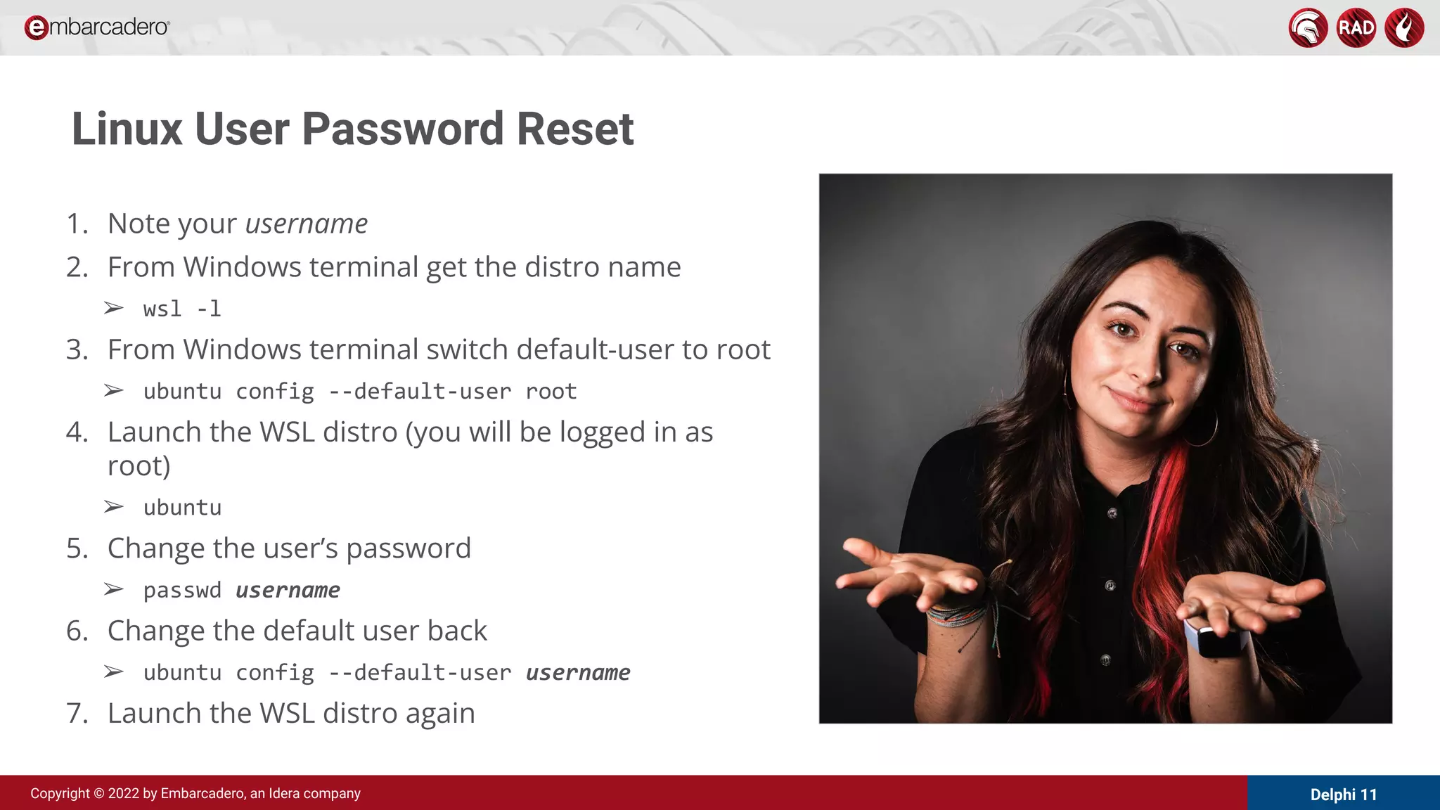 Delphi 11
Copyright © 2022 by Embarcadero, an Idera company
Linux User Password Reset
1. Note your username
2. From Windows terminal get the distro name
➢ wsl -l
3. From Windows terminal switch default-user to root
➢ ubuntu config --default-user root
4. Launch the WSL distro (you will be logged in as
root)
➢ ubuntu
5. Change the user’s password
➢ passwd username
6. Change the default user back
➢ ubuntu config --default-user username
7. Launch the WSL distro again
 
