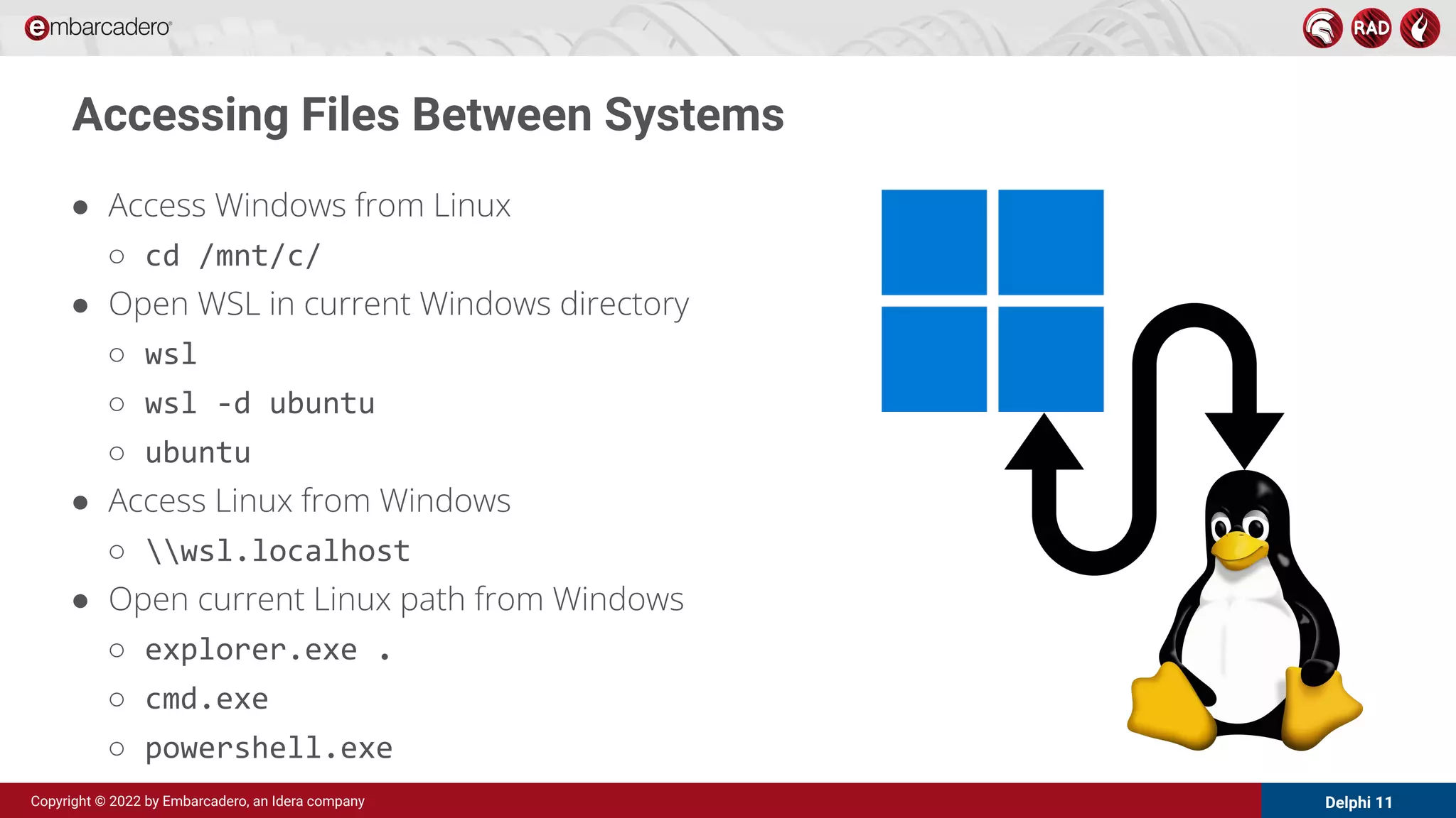 Delphi 11
Copyright © 2022 by Embarcadero, an Idera company
Accessing Files Between Systems
● Access Windows from Linux
○ cd /mnt/c/
● Open WSL in current Windows directory
○ wsl
○ wsl -d ubuntu
○ ubuntu
● Access Linux from Windows
○ wsl.localhost
● Open current Linux path from Windows
○ explorer.exe .
○ cmd.exe
○ powershell.exe
 