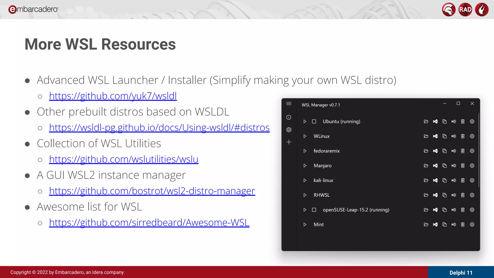 Delphi 11
Copyright © 2022 by Embarcadero, an Idera company
More WSL Resources
● Advanced WSL Launcher / Installer (Simplify making your own WSL distro)
○ https://github.com/yuk7/wsldl
● Other prebuilt distros based on WSLDL
○ https://wsldl-pg.github.io/docs/Using-wsldl/#distros
● Collection of WSL Utilities
○ https://github.com/wslutilities/wslu
● A GUI WSL2 instance manager
○ https://github.com/bostrot/wsl2-distro-manager
● Awesome list for WSL
○ https://github.com/sirredbeard/Awesome-WSL
 