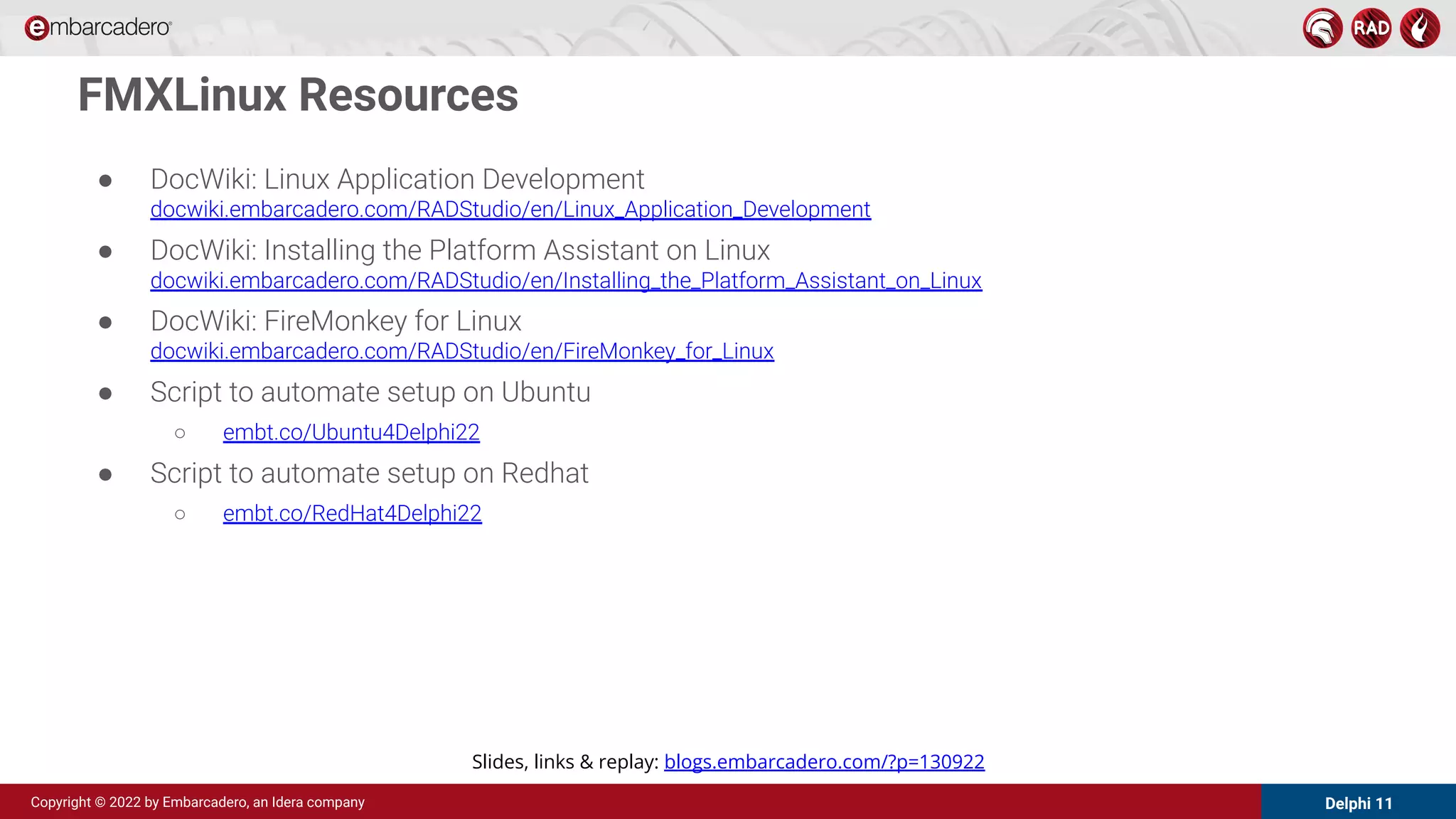 Delphi 11
Copyright © 2022 by Embarcadero, an Idera company
● DocWiki: Linux Application Development
docwiki.embarcadero.com/RADStudio/en/Linux_Application_Development
● DocWiki: Installing the Platform Assistant on Linux
docwiki.embarcadero.com/RADStudio/en/Installing_the_Platform_Assistant_on_Linux
● DocWiki: FireMonkey for Linux
docwiki.embarcadero.com/RADStudio/en/FireMonkey_for_Linux
● Script to automate setup on Ubuntu
○ embt.co/Ubuntu4Delphi22
● Script to automate setup on Redhat
○ embt.co/RedHat4Delphi22
FMXLinux Resources
Slides, links & replay: blogs.embarcadero.com/?p=130922
 