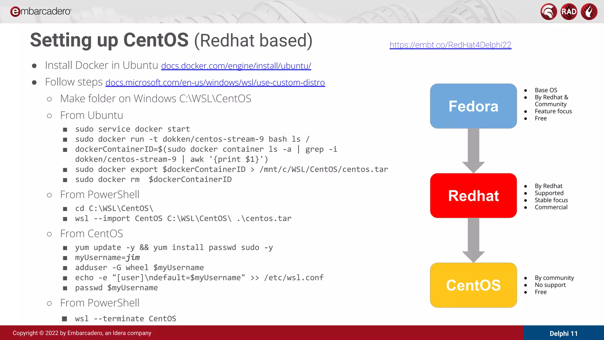 Delphi 11
Copyright © 2022 by Embarcadero, an Idera company
Setting up CentOS (Redhat based)
● Install Docker in Ubuntu docs.docker.com/engine/install/ubuntu/
● Follow steps docs.microsoft.com/en-us/windows/wsl/use-custom-distro
○ Make folder on Windows C:WSLCentOS
○ From Ubuntu
■ sudo service docker start
■ sudo docker run -t dokken/centos-stream-9 bash ls /
■ dockerContainerID=$(sudo docker container ls -a | grep -i
dokken/centos-stream-9 | awk '{print $1}')
■ sudo docker export $dockerContainerID > /mnt/c/WSL/CentOS/centos.tar
■ sudo docker rm $dockerContainerID
○ From PowerShell
■ cd C:WSLCentOS
■ wsl --import CentOS C:WSLCentOS .centos.tar
○ From CentOS
■ yum update -y && yum install passwd sudo -y
■ myUsername=jim
■ adduser -G wheel $myUsername
■ echo -e "[user]ndefault=$myUsername" >> /etc/wsl.conf
■ passwd $myUsername
○ From PowerShell
■ wsl --terminate CentOS
Fedora
Redhat
CentOS
● Base OS
● By Redhat &
Community
● Feature focus
● Free
● By Redhat
● Supported
● Stable focus
● Commercial
● By community
● No support
● Free
https://embt.co/RedHat4Delphi22
 