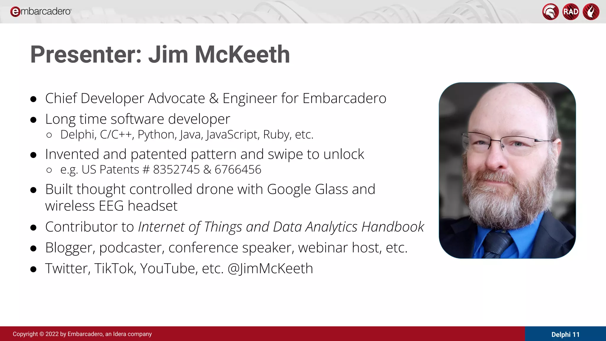 Delphi 11
Copyright © 2022 by Embarcadero, an Idera company
Presenter: Jim McKeeth
● Chief Developer Advocate & Engineer for Embarcadero
● Long time software developer
○ Delphi, C/C++, Python, Java, JavaScript, Ruby, etc.
● Invented and patented pattern and swipe to unlock
○ e.g. US Patents # 8352745 & 6766456
● Built thought controlled drone with Google Glass and
wireless EEG headset
● Contributor to Internet of Things and Data Analytics Handbook
● Blogger, podcaster, conference speaker, webinar host, etc.
● Twitter, TikTok, YouTube, etc. @JimMcKeeth
 