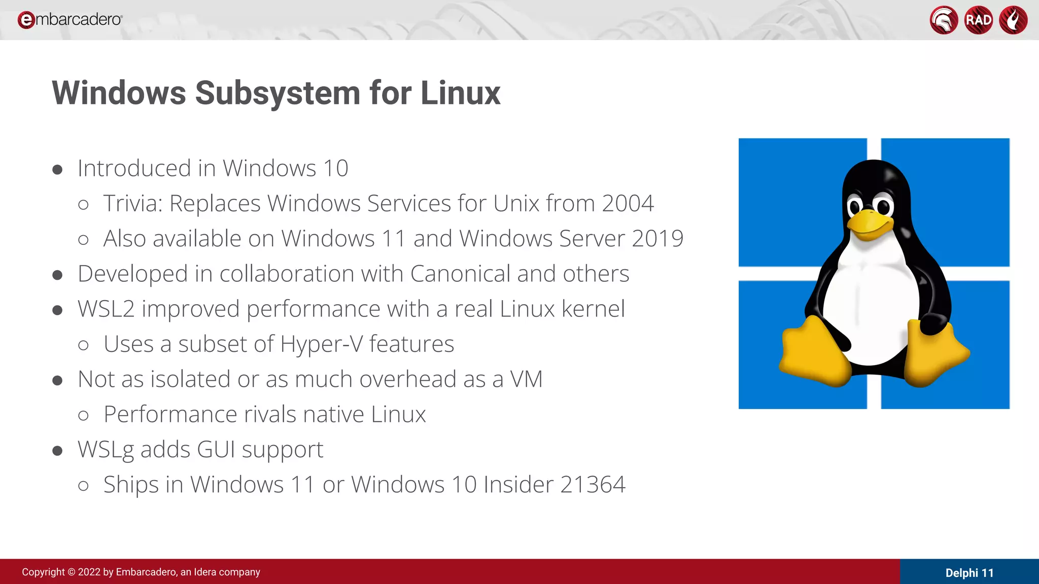 Delphi 11
Copyright © 2022 by Embarcadero, an Idera company
Windows Subsystem for Linux
● Introduced in Windows 10
○ Trivia: Replaces Windows Services for Unix from 2004
○ Also available on Windows 11 and Windows Server 2019
● Developed in collaboration with Canonical and others
● WSL2 improved performance with a real Linux kernel
○ Uses a subset of Hyper-V features
● Not as isolated or as much overhead as a VM
○ Performance rivals native Linux
● WSLg adds GUI support
○ Ships in Windows 11 or Windows 10 Insider 21364
 