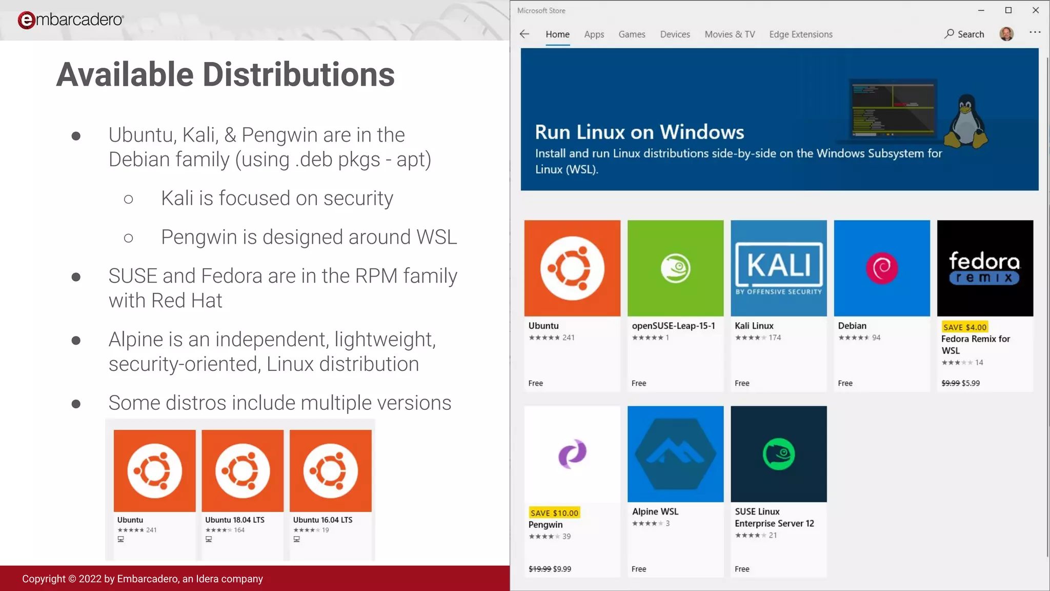 Delphi 11
Copyright © 2022 by Embarcadero, an Idera company
Available Distributions
● Ubuntu, Kali, & Pengwin are in the
Debian family (using .deb pkgs - apt)
○ Kali is focused on security
○ Pengwin is designed around WSL
● SUSE and Fedora are in the RPM family
with Red Hat
● Alpine is an independent, lightweight,
security-oriented, Linux distribution
● Some distros include multiple versions
 