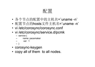 配置
•   各个节点的配置中的主机名=`uname -n`
•   配置节点的hosts文件主机名=`uname -n`
•   vi /etc/corosync/corosync.conf
•   vi /etc/corosync/service.d/pcmk
    – service {
    –     name: pacemaker
    –      ver: 1
    – }
• corosync-keygen
• copy all of them to all nodes.
 
