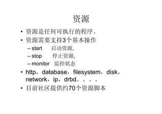 资源
• 资源是任何可执行的程序。
• 资源需要支持3个基本操作
  – start  启动资源,
  – stop    停止资源,
  – monitor 监控状态
• http，database，filesystem，disk，
  network，ip，drbd。。。。
• 目前社区提供约70个资源脚本
 