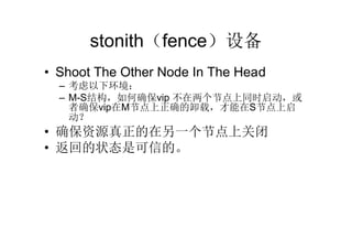 stonith（fence）设备
• Shoot The Other Node In The Head
  – 考虑以下环境：
  – M-S结构，如何确保vip 不在两个节点上同时启动，或
    者确保vip在M节点上正确的卸载，才能在S节点上启
    动？
• 确保资源真正的在另一个节点上关闭
• 返回的状态是可信的。
 