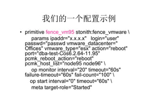 我们的一个配置示例
• primitive fence_vm95 stonith:fence_vmware 
      params ipaddr="x.x.x.x" login="user"
  passwd="passwd vmware_datacenter="GZ-
  Offices" vmware_type="esx" action="reboot"
  port="dba-test-Cos6.2.64-11.95"
  pcmk_reboot_action="reboot"
  pcmk_host_list="node95 node96" 
      op monitor interval="20" timeout="60s"
  failure-timeout="60s" fail-count="100" 
     op start interval="0" timeout="60s" 
      meta target-role="Started"
 