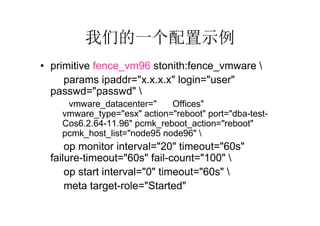 我们的一个配置示例
• primitive fence_vm96 stonith:fence_vmware 
     params ipaddr="x.x.x.x" login="user"
  passwd="passwd" 
     vmware_datacenter="GZ-Offices"
    vmware_type="esx" action="reboot" port="dba-test-
    Cos6.2.64-11.96" pcmk_reboot_action="reboot"
    pcmk_host_list="node95 node96" 
      op monitor interval="20" timeout="60s"
  failure-timeout="60s" fail-count="100" 
      op start interval="0" timeout="60s" 
      meta target-role="Started"
 
