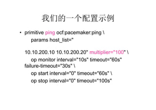 我们的一个配置示例
• primitive ping ocf:pacemaker:ping 
      params host_list="192.168.11.95
  192.168.11.96 192.168.10.1 192.168.10.254
  10.10.200.10 10.10.200.20" multiplier="100" 
      op monitor interval="10s" timeout="60s"
  failure-timeout="30s" 
      op start interval="0" timeout="60s" 
      op stop interval="0" timeout="100s"
 