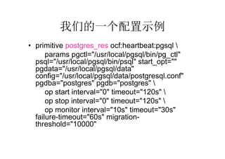 我们的一个配置示例
• primitive postgres_res ocf:heartbeat:pgsql 
      params pgctl="/usr/local/pgsql/bin/pg_ctl"
  psql="/usr/local/pgsql/bin/psql" start_opt=""
  pgdata="/usr/local/pgsql/data"
  config="/usr/local/pgsql/data/postgresql.conf"
  pgdba="postgres" pgdb="postgres" 
      op start interval="0" timeout="120s" 
      op stop interval="0" timeout="120s" 
      op monitor interval="10s" timeout="30s"
  failure-timeout="60s" migration-
  threshold="10000"
 