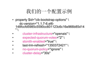 我们的一个配置示例
• property $id="cib-bootstrap-options" 
     dc-version="1.1.7-6.el6-
  148fccfd5985c5590cc601123c6c16e966b85d14
  "
•      cluster-infrastructure="openais" 
•      expected-quorum-votes="2" 
•      stonith-enabled="true" 
•      last-lrm-refresh="1350372421" 
•      no-quorum-policy="ignore" 
•      cluster-delay="30s"
 