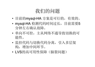 我们的问题
• 目前的mysql-HA 方案是可行的，有效的。
• mysql-HA 检测代码时间过长，目前需要5
  分钟左右确认故障。
• 单向不可控，主从网络不通导致切换的可
  能性。
• 监控代码与切换代码分离，引入多层架
  构，增加中间环节。
• LVS的高可用性保障（脑裂问题）
 