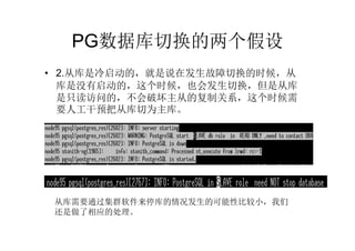 PG数据库切换的两个假设
• 2.从库是冷启动的，就是说在发生故障切换的时候，从
  库是没有启动的，这个时候，也会发生切换，但是从库
  是只读访问的，不会破坏主从的复制关系，这个时候需
  要人工干预把从库切为主库。




 从库需要通过集群软件来停库的情况发生的可能性比较小，我们
 还是做了相应的处理。
 