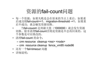 资源的fail-count问题
• 每一个资源，如果失败是会在原来的节点上重启，如果重
  启成功则fail-count+=1，migration-threshold -=1，如果重
  启不成功，就会触发资源切换。
•    当fail-couont 达到最大值（1000000）就会发生资源
  切换。除非清理fail-count否则是资源是不会再回来的，这
  个参数是可以修改的。
• 清理fail-count 的命令：
  – crm resource cleanup <res> <node>
  – crm resource cleanup fence_vm95 node96
• 还有一个fail-timeout 问题
• 详细说明：
  – http://bbs.pconline.cn/topic-2367.html
 