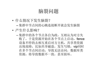 脑裂问题
• 什么情况下发生脑裂？
 – 集群中节点间的心跳连接断开就会发生脑裂
• 产生什么影响？
 – 集群中的各个节点各自为政，互相认为对方失
   败了，于是资源开始在各个节点上启动，fence
   设备不停的去相互重启对方主机，共享类资源
   出现故障，比如共享磁盘，发生写锁，vip同时
   在多个节点间启动，导致无法访问，数据库类
   资源，将导致数据不一致，甚至损坏。
 