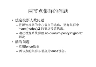 两节点集群的问题
• 法定投票人数问题
 – 资源管理器的中心节点的选出，要有集群中
   >sum(nodes)/2 的节点投票选出。
 – 通过设置系统参数 no-quorum-policy="ignore"
   解决
• 脑裂问题
 – 启用fence设备
 – 两节点的集群必须启用fence设备。
 