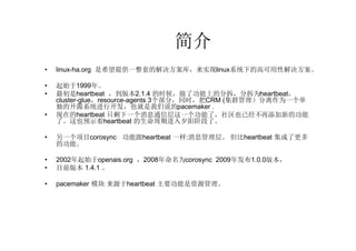 简介
•   linux-ha.org 是希望提供一整套的解决方案库，来实现linux系统下的高可用性解决方案。

•   起始于1999年。
•   最初是heartbeat ，到版本2.1.4 的时候，做了功能上的分拆，分拆为heartbeat，
    cluster-glue，resource-agents 3个部分，同时，把CRM (集群管理）分离作为一个单
    独的开源系统进行开发，也就是我们说的pacemaker .
•   现在的heartbeat 只剩下一个消息通信层这一个功能了，社区也已经不再添加新的功能
    了。这也预示着heartbeat 的生命周期进入夕阳阶段了。

•   另一个项目corosync 功能跟heartbeat 一样:消息管理层。 但比heartbeat 集成了更多
    的功能。

•   2002年起始于openais.org ，2008年命名为corosync 2009年发布1.0.0版本，
•   目前版本 1.4.1 。

•   pacemaker 模块 来源于heartbeat 主要功能是资源管理。
 