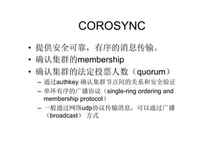COROSYNC
• 提供安全可靠，有序的消息传输。
• 确认集群的membership
• 确认集群的法定投票人数（quorum）
 – 通过authkey 确认集群节点间的关系和安全验证
 – 单环有序的广播协议（single-ring ordering and
   membership protocol）
 – 一般通过网络udp协议传输消息，可以通过广播
   （broadcast） 方式
 