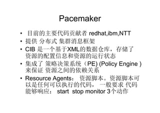 Pacemaker
• 目前的主要代码贡献者 redhat,ibm,NTT
• 提供 分布式 集群消息框架
• CIB 是一个基于XML的数据仓库，存储了
  资源的配置信息和资源的运行状态
• 集成了 策略决策系统（PE) (Policy Engine )
  来保证 资源之间的依赖关系
• Resource Agents： 资源脚本。资源脚本可
  以是任何可以执行的代码， 一般要求 代码
  能够响应： start stop monitor 3个动作
 