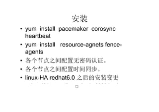 安装
• yum install pacemaker corosync
  heartbeat
• yum install resource-agnets fence-
  agents
• 各个节点之间配置无密码认证。
• 各个节点之间配置时间同步。
• linux-HA redhat6.0 之后的安装变更
  – http://bbs.pconline.cn/topic-2329.html
                        □
 