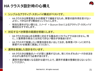 HA クラスタ設計時の心構え

    シンプルなアクティブ・スタンバイ構成がベストです。
    ●
        HA クラスタは障害発生中の環境下で機能するため、障害の副作用を受けない
        ように、できるかぎり構成をシンプルにします。
    ●
        特別な要件がない限りは、 2 ノード + Quorum Disk によるアクティブ・スタンバイ
        構成をおすすめします。

    対応するべき障害の範囲を明確にします。
    ●
        HA クラスタはあらゆる障害に対応する魔法のソフトウェアではありません。特
        に、 2 重障害の発生には対応できない場合が多数あります。
    ●
        HA クラスタで保護したい障害内容を洗い出しておき、各障害パターンに対する
        障害テストを確実に実施してください。

    運用を意識した設計を行います。
    ●
        HA クラスタは複数のノードが密に連携するため、常にそれぞれのノードの状況を
        みながら操作を行う必要があります。
    ●
        運用手順が複雑になる設計は避けた上で、運用手順書の整備を怠らないように
        してください。

                      Red Hat K.K. All rights reserved.   21
 