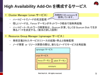 High Availability Add-On を構成するサービス

    Cluster Manager (cman サービス）                内部的には corosync を
                                                使用しています。
    ●
        ハートビートでノードの死活監視
    ●
        怪しいノードは、 Fence デーモンがネットワーク経由で強制再起動
    ●
        ハートビート・ネットワーク障害時は、 Quorum 計算、もしくは Quorum Disk で生き
        残るノードを決定する。（後ほど詳しく説明）

   Resource Group Manager (rgmanager サービス )
    ●
        事前定義されたサービスリソースの起動・停止と稼働監視
    ●
        ノード障害 or リソース障害の際は、新たなノードでサービスを再起動
                       rgmanager サービス


                       cman サービス

                         fence デーモン           qdisk デーモン

                                      corosync


                         Red Hat K.K. All rights reserved.        9
 