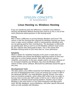 Linux Hosting vs. Windows Hosting

If you are wondering what the difference is between Linux Website
Hosting and Windows Website Hosting then read on as this is one of the
most commonly asked questions in the hosting world.

Pricing
Why is there a difference in pricing between Windows and Linux? The
reason is that the licensing fees required for Windows hosting cost more.
Linux is open source software, which is maintained by individuals who
are not getting paid for their contributions. The developers at Microsoft
are getting paid. And as such to run the Windows software (mail server,
IIS, etc.) requires fees being paid to them. This is the reason that
Windows hosting tends to cost more then its’ Linux alternative.

Reliability
Which is better for reliability? Actually at this point it really does not
matter whether you choose the Windows operating system to host your
web sites or a Linux based solution. Both offer premium uptime,
reliability, and security. In the past, people used to use Linux because of
its increased reliability over Windows. But since the Windows 2003
release of their server software, Microsoft has definitely closed the gap in
this area.

Developmental Tools
The place where Linux differs distinctly from Window server hosting is in
the area of developmental tools. If you are writing your scripts in ASP or
the advanced ASP.NET, you need Windows hosting. Period. Linux does
have an emulation program, which allows ASP scripts to be run under it,
but you have to write your ASP scripts in Perl to use it. Only true ASP is
available on a Window based hosting platform. Another area in which
Windows is the only choice is if you need integration with Microsoft's
tools. MS SQL databases, access databases, and other specific Microsoft
tools are only available with Windows.
 