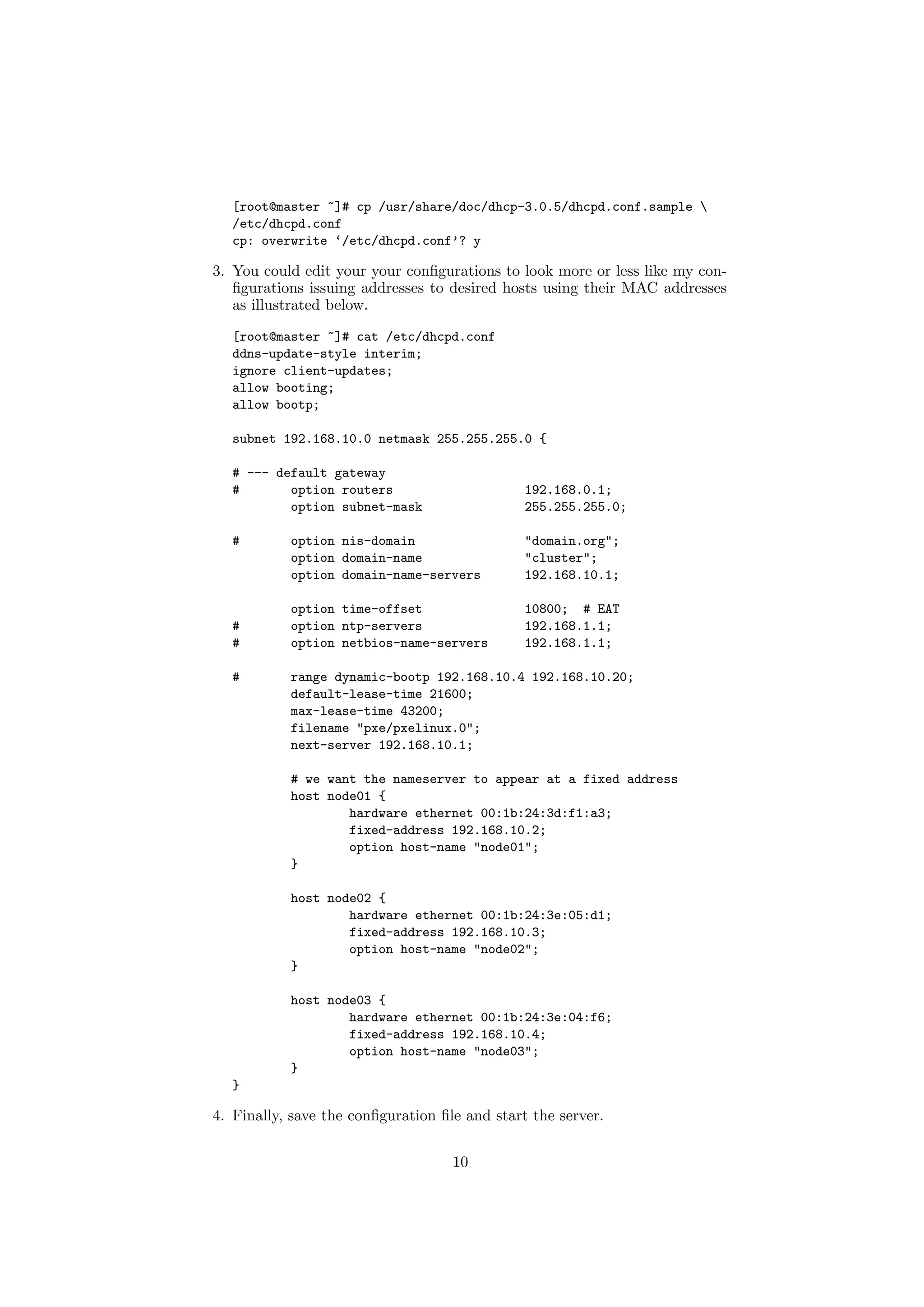 [root@master ~]# cp /usr/share/doc/dhcp-3.0.5/dhcpd.conf.sample 
  /etc/dhcpd.conf
  cp: overwrite ‘/etc/dhcpd.conf’? y

3. You could edit your your conﬁgurations to look more or less like my con-
   ﬁgurations issuing addresses to desired hosts using their MAC addresses
   as illustrated below.
  [root@master ~]# cat /etc/dhcpd.conf
  ddns-update-style interim;
  ignore client-updates;
  allow booting;
  allow bootp;

  subnet 192.168.10.0 netmask 255.255.255.0 {

  # --- default gateway
  #       option routers                       192.168.0.1;
          option subnet-mask                   255.255.255.0;

  #        option nis-domain                   "domain.org";
           option domain-name                  "cluster";
           option domain-name-servers          192.168.10.1;

           option time-offset                  10800; # EAT
  #        option ntp-servers                  192.168.1.1;
  #        option netbios-name-servers         192.168.1.1;

  #        range dynamic-bootp 192.168.10.4 192.168.10.20;
           default-lease-time 21600;
           max-lease-time 43200;
           filename "pxe/pxelinux.0";
           next-server 192.168.10.1;

           # we want the nameserver to appear at a fixed address
           host node01 {
                   hardware ethernet 00:1b:24:3d:f1:a3;
                   fixed-address 192.168.10.2;
                   option host-name "node01";
           }

           host node02 {
                   hardware ethernet 00:1b:24:3e:05:d1;
                   fixed-address 192.168.10.3;
                   option host-name "node02";
           }

           host node03 {
                   hardware ethernet 00:1b:24:3e:04:f6;
                   fixed-address 192.168.10.4;
                   option host-name "node03";
           }
  }

4. Finally, save the conﬁguration ﬁle and start the server.


                                    10
 