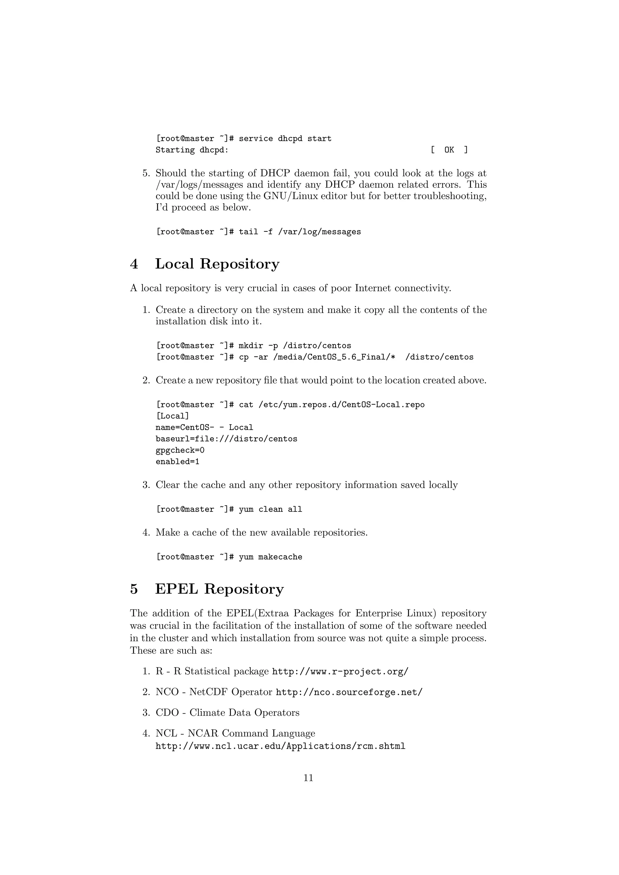 [root@master ~]# service dhcpd start
      Starting dhcpd:                                                [   OK   ]

    5. Should the starting of DHCP daemon fail, you could look at the logs at
       /var/logs/messages and identify any DHCP daemon related errors. This
       could be done using the GNU/Linux editor but for better troubleshooting,
       I’d proceed as below.

      [root@master ~]# tail -f /var/log/messages


4     Local Repository
A local repository is very crucial in cases of poor Internet connectivity.

    1. Create a directory on the system and make it copy all the contents of the
       installation disk into it.

      [root@master ~]# mkdir -p /distro/centos
      [root@master ~]# cp -ar /media/CentOS_5.6_Final/*        /distro/centos

    2. Create a new repository ﬁle that would point to the location created above.

      [root@master ~]# cat /etc/yum.repos.d/CentOS-Local.repo
      [Local]
      name=CentOS- - Local
      baseurl=file:///distro/centos
      gpgcheck=0
      enabled=1

    3. Clear the cache and any other repository information saved locally

      [root@master ~]# yum clean all

    4. Make a cache of the new available repositories.

      [root@master ~]# yum makecache


5     EPEL Repository
The addition of the EPEL(Extraa Packages for Enterprise Linux) repository
was crucial in the facilitation of the installation of some of the software needed
in the cluster and which installation from source was not quite a simple process.
These are such as:

    1. R - R Statistical package http://www.r-project.org/
    2. NCO - NetCDF Operator http://nco.sourceforge.net/
    3. CDO - Climate Data Operators
    4. NCL - NCAR Command Language
       http://www.ncl.ucar.edu/Applications/rcm.shtml


                                        11
 